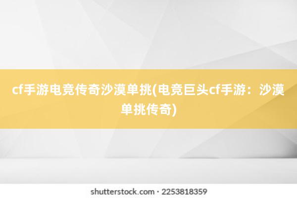 cf手游电竞传奇沙漠单挑(电竞巨头cf手游：沙漠单挑传奇)