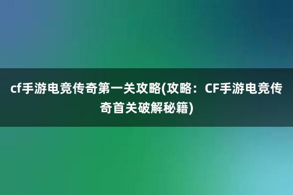 cf手游电竞传奇第一关攻略(攻略：CF手游电竞传奇首关破解秘籍)