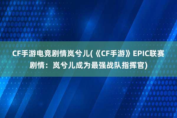 CF手游电竞剧情岚兮儿(《CF手游》EPIC联赛剧情：岚兮儿成为最强战队指挥官)