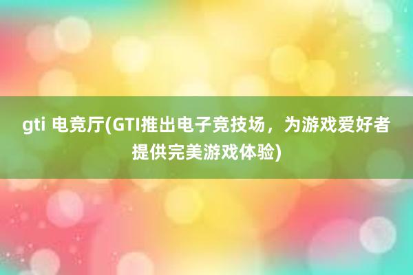 gti 电竞厅(GTI推出电子竞技场，为游戏爱好者提供完美游戏体验)