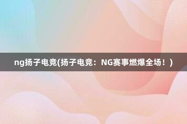 ng扬子电竞(扬子电竞：NG赛事燃爆全场！)