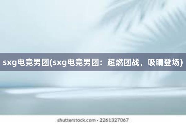 sxg电竞男团(sxg电竞男团：超燃团战，吸睛登场)