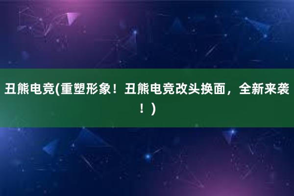 丑熊电竞(重塑形象！丑熊电竞改头换面，全新来袭！)