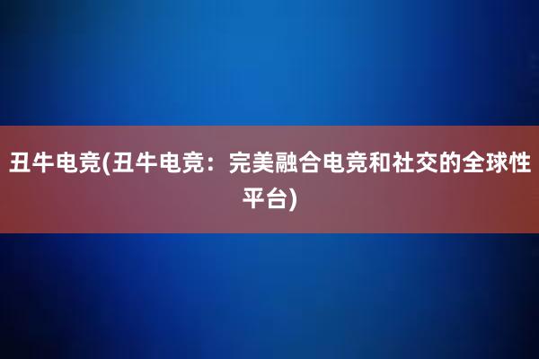 丑牛电竞(丑牛电竞：完美融合电竞和社交的全球性平台)