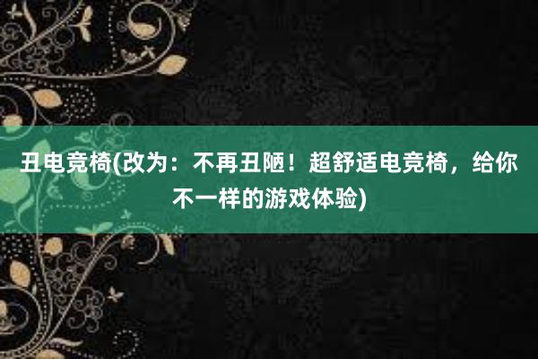 丑电竞椅(改为：不再丑陋！超舒适电竞椅，给你不一样的游戏体验)