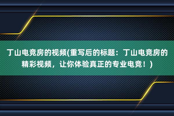 丁山电竞房的视频(重写后的标题：丁山电竞房的精彩视频，让你体验真正的专业电竞！)