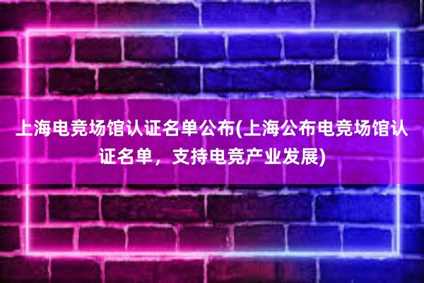 上海电竞场馆认证名单公布(上海公布电竞场馆认证名单，支持电竞产业发展)