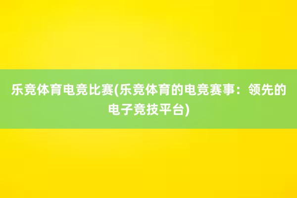 乐竞体育电竞比赛(乐竞体育的电竞赛事：领先的电子竞技平台)