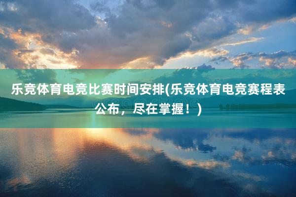 乐竞体育电竞比赛时间安排(乐竞体育电竞赛程表公布，尽在掌握！)