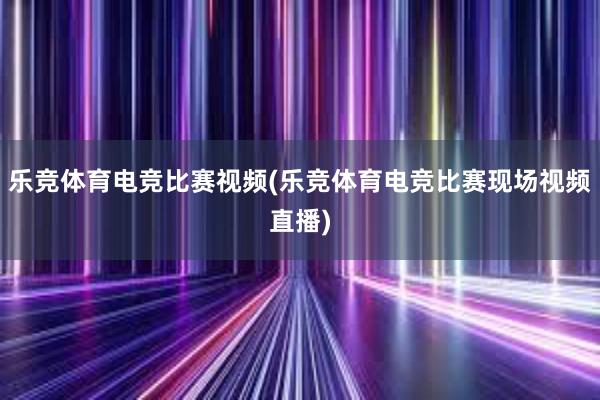 乐竞体育电竞比赛视频(乐竞体育电竞比赛现场视频直播)