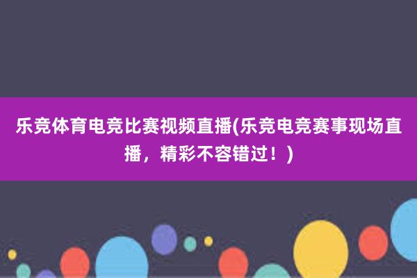 乐竞体育电竞比赛视频直播(乐竞电竞赛事现场直播，精彩不容错过！)