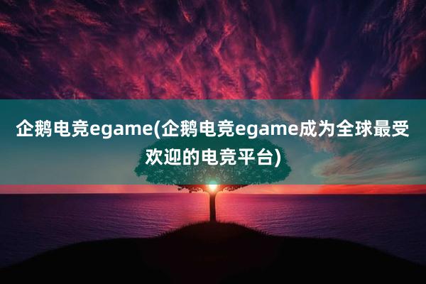 企鹅电竞egame(企鹅电竞egame成为全球最受欢迎的电竞平台)