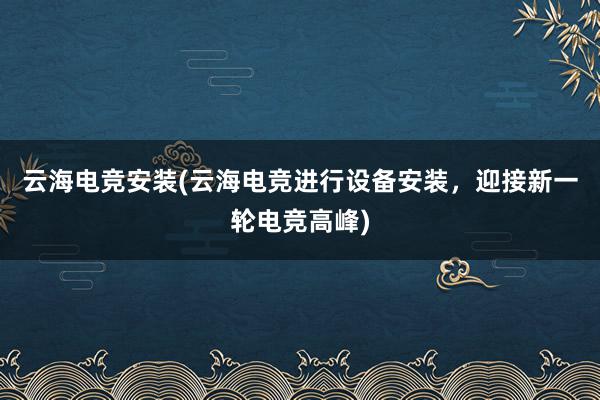 云海电竞安装(云海电竞进行设备安装，迎接新一轮电竞高峰)