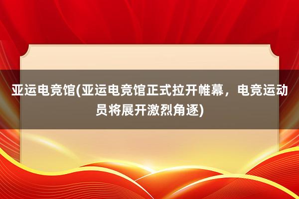 亚运电竞馆(亚运电竞馆正式拉开帷幕，电竞运动员将展开激烈角逐)