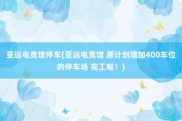 亚运电竞馆停车(亚运电竞馆 原计划增加400车位的停车场 完工啦！)