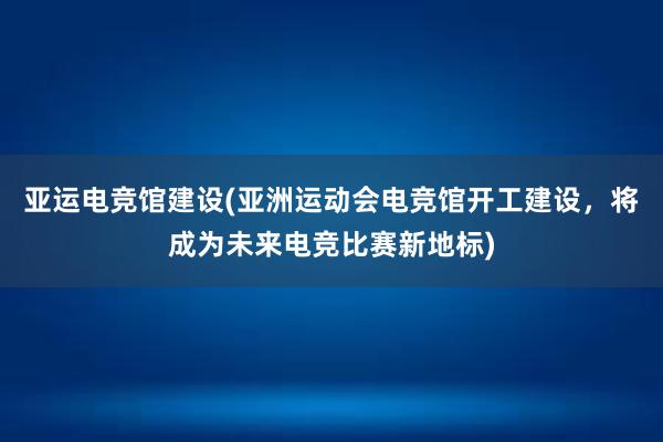 亚运电竞馆建设(亚洲运动会电竞馆开工建设，将成为未来电竞比赛新地标)