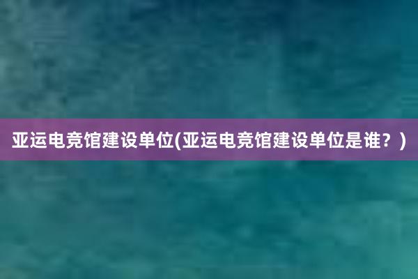 亚运电竞馆建设单位(亚运电竞馆建设单位是谁？)