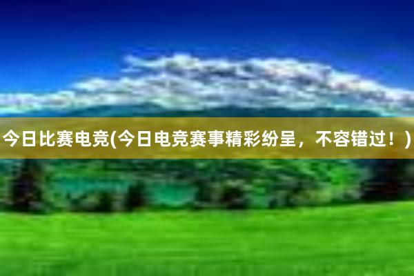 今日比赛电竞(今日电竞赛事精彩纷呈，不容错过！)