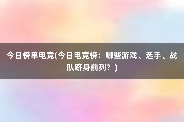 今日榜单电竞(今日电竞榜：哪些游戏、选手、战队跻身前列？)