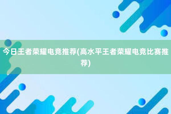 今日王者荣耀电竞推荐(高水平王者荣耀电竞比赛推荐)