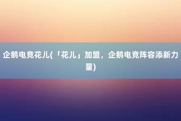 企鹅电竞花儿(「花儿」加盟，企鹅电竞阵容添新力量)