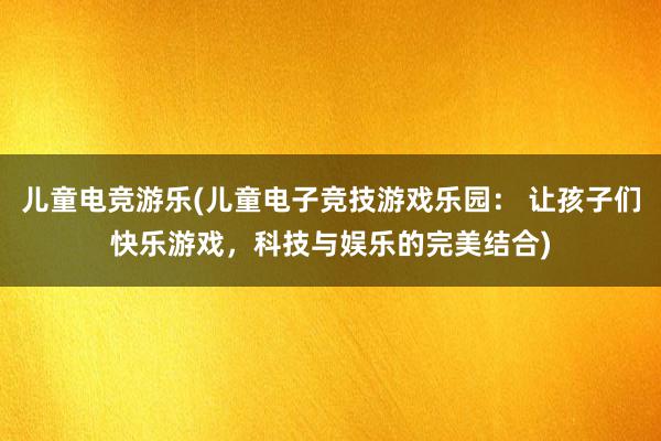 儿童电竞游乐(儿童电子竞技游戏乐园： 让孩子们快乐游戏，科技与娱乐的完美结合)