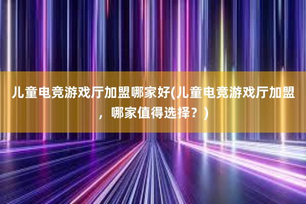 儿童电竞游戏厅加盟哪家好(儿童电竞游戏厅加盟，哪家值得选择？)