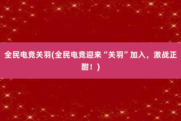 全民电竞关羽(全民电竞迎来“关羽”加入，激战正酣！)