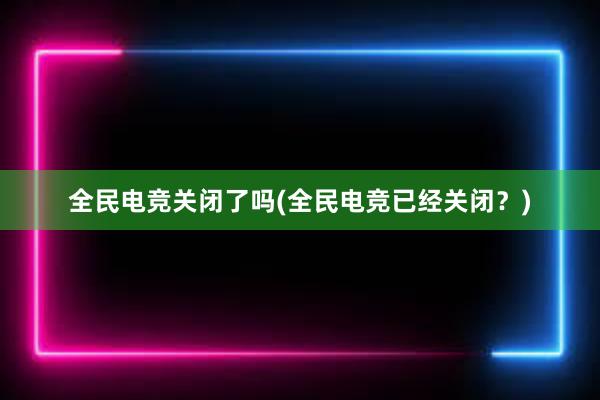 全民电竞关闭了吗(全民电竞已经关闭？)