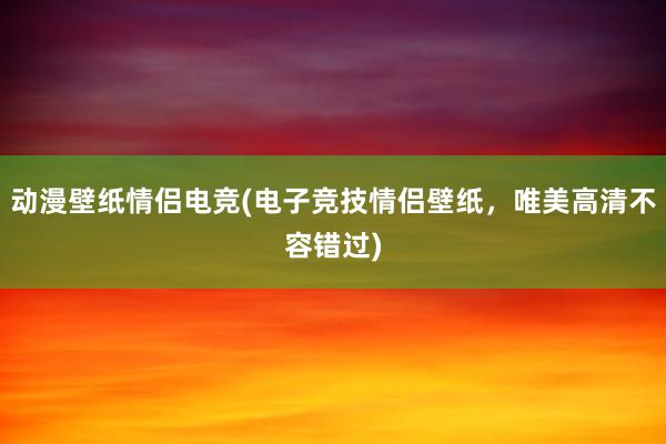 动漫壁纸情侣电竞(电子竞技情侣壁纸，唯美高清不容错过)