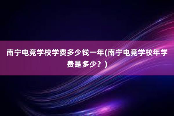 南宁电竞学校学费多少钱一年(南宁电竞学校年学费是多少？)