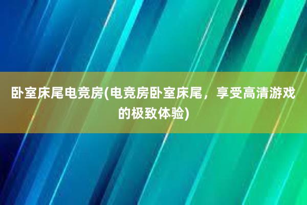 卧室床尾电竞房(电竞房卧室床尾，享受高清游戏的极致体验)