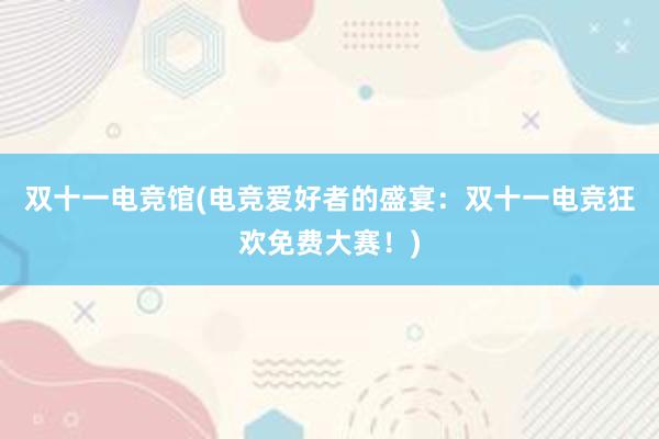 双十一电竞馆(电竞爱好者的盛宴：双十一电竞狂欢免费大赛！)