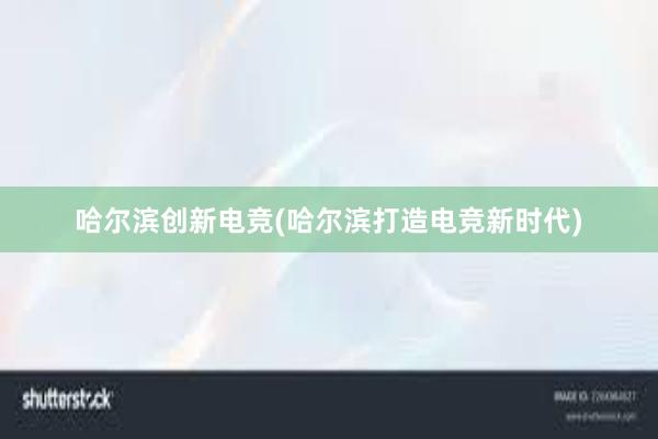 哈尔滨创新电竞(哈尔滨打造电竞新时代)