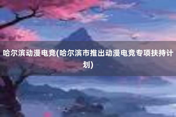 哈尔滨动漫电竞(哈尔滨市推出动漫电竞专项扶持计划)