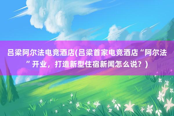 吕梁阿尔法电竞酒店(吕梁首家电竞酒店“阿尔法”开业，打造新型住宿新闻怎么说？)