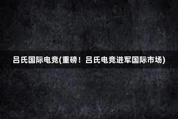 吕氏国际电竞(重磅！吕氏电竞进军国际市场)