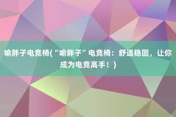 喻胖子电竞椅(“喻胖子”电竞椅：舒适稳固，让你成为电竞高手！)