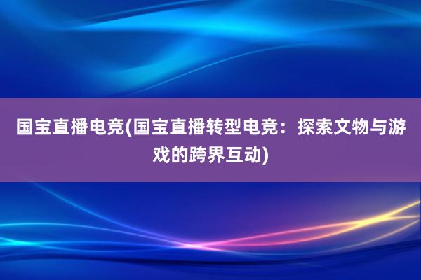 国宝直播电竞(国宝直播转型电竞：探索文物与游戏的跨界互动)