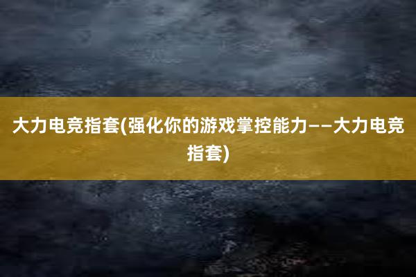 大力电竞指套(强化你的游戏掌控能力——大力电竞指套)