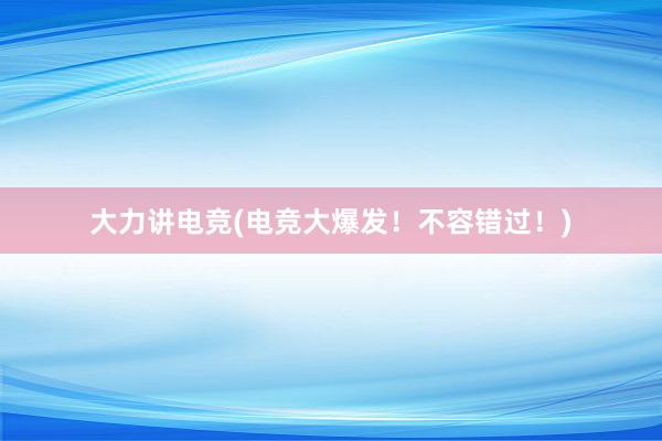 大力讲电竞(电竞大爆发！不容错过！)