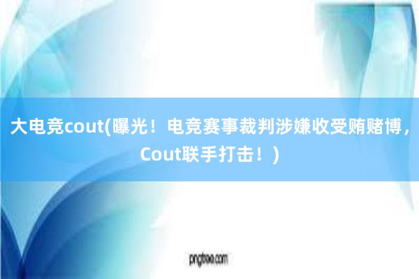 大电竞cout(曝光！电竞赛事裁判涉嫌收受贿赌博，Cout联手打击！)