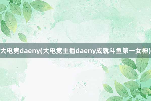 大电竞daeny(大电竞主播daeny成就斗鱼第一女神)