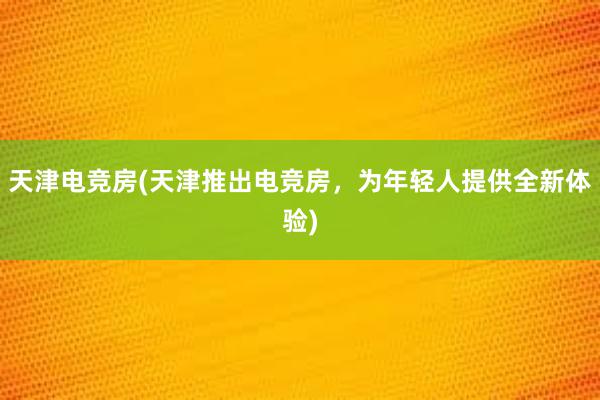 天津电竞房(天津推出电竞房，为年轻人提供全新体验)