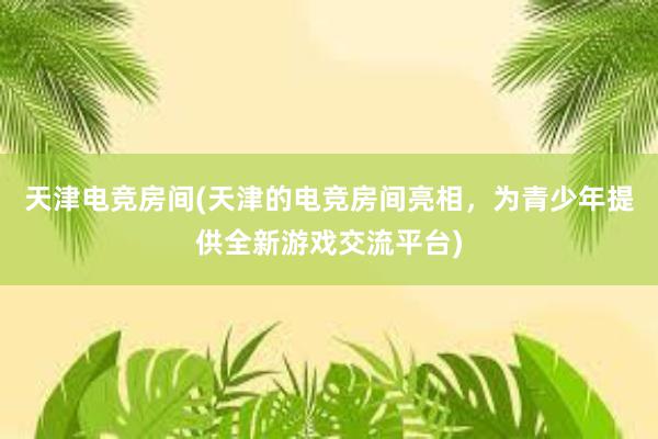 天津电竞房间(天津的电竞房间亮相，为青少年提供全新游戏交流平台)