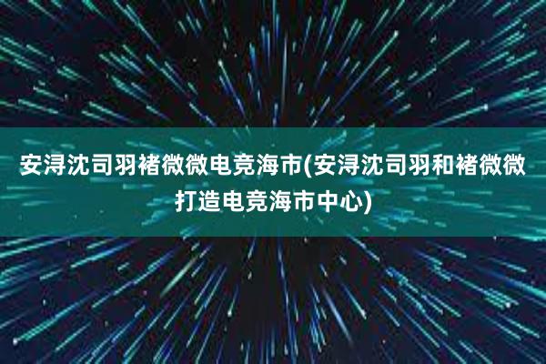 安浔沈司羽褚微微电竞海市(安浔沈司羽和褚微微打造电竞海市中心)