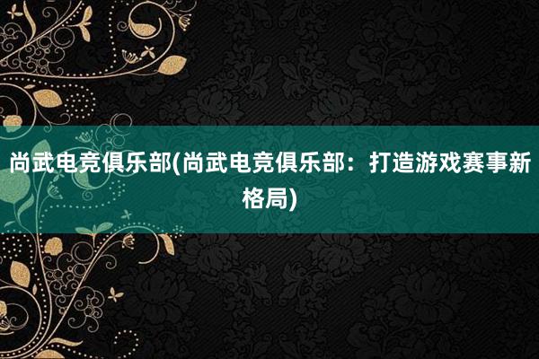 尚武电竞俱乐部(尚武电竞俱乐部：打造游戏赛事新格局)