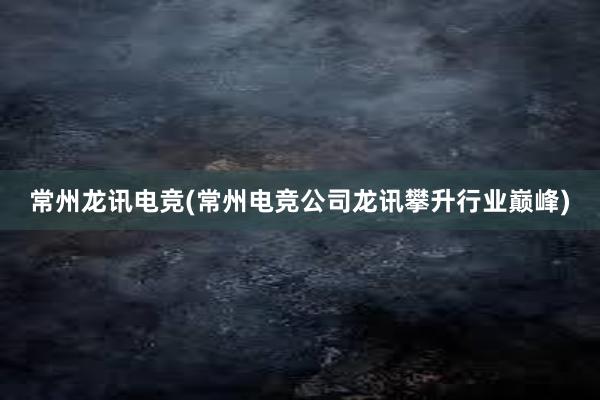 常州龙讯电竞(常州电竞公司龙讯攀升行业巅峰)