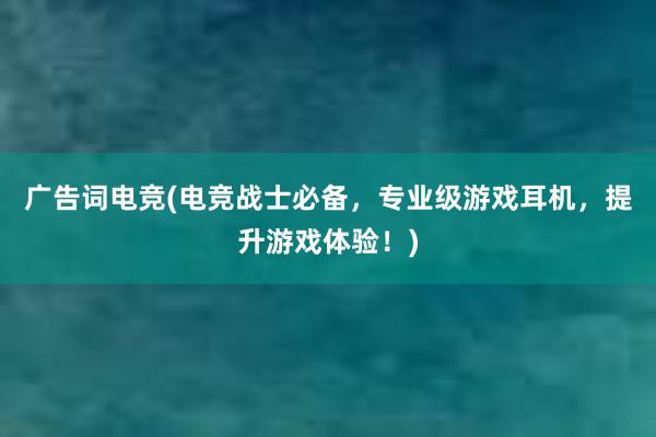 广告词电竞(电竞战士必备，专业级游戏耳机，提升游戏体验！)