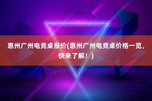 惠州广州电竞桌报价(惠州广州电竞桌价格一览，快来了解！)